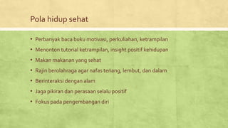 Pola hidup sehat
• Perbanyak baca buku motivasi, perkuliahan, ketrampilan
• Menonton tutorial ketrampilan, insight positif kehidupan
• Makan makanan yang sehat
• Rajin berolahraga agar nafas tenang, lembut, dan dalam
• Berinteraksi dengan alam
• Jaga pikiran dan perasaan selalu positif
• Fokus pada pengembangan diri
 
