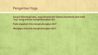 PengertianYoga
Secara Etimologi kata, yoga berasal dari bahasa Sanskerta akar kata
“yuj” yang artinya menghubungkan diri.
Pada siapakah kita menghubungkan diri?
Mengapa manusia menghubungkan diri?
 