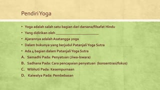 PendiriYoga
• Yoga adalah salah satu bagian dari darsana/filsafat Hindu
• Yang didirikan oleh ________________________
• Ajarannya adalah Asatangga yoga
• Dalam bukunya yang berjudul PatanjaliYoga Sutra
• Ada 4 bagian dalam PatanjaliYoga Sutra
A. Samadhi Pada: Penyatuan (Jiwa-Iswara)
B. Sadhana Pada: Cara pencapaian penyatuan (konsentrasi/fokus)
C. Wibhuti Pada: Kesempurnaan
D. Kaiwalya Pada: Pembebasan
 
