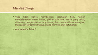 ManfaatYoga
▪ Yoga tidak hanya memberikan kesehatan fisik, namun
menyeleraskan antara badan, pikiran dan jiwa, badan yang sehat,
diimbangi dengan pikiran yang tenang dan mencapai kesadaran jiwa,
maka akan terbentuk manusia yang memiliki sifat ketuhanan.
▪ Apa saja sifatTuhan?
 