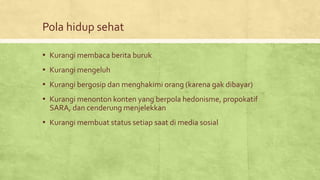 Pola hidup sehat
▪ Kurangi membaca berita buruk
▪ Kurangi mengeluh
▪ Kurangi bergosip dan menghakimi orang (karena gak dibayar)
▪ Kurangi menonton konten yang berpola hedonisme, propokatif
SARA, dan cenderung menjelekkan
▪ Kurangi membuat status setiap saat di media sosial
 