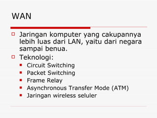 WAN Jaringan komputer yang cakupannya lebih luas dari LAN, yaitu dari negara sampai benua. Teknologi: Circuit Switching Packet Switching Frame Relay Asynchronous Transfer Mode (ATM) Jaringan wireless seluler 