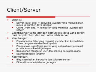 Client/Server Definisi: Server (back end) = penyedia layanan yang menyediakan akses ke sumber daya jaringan Client (front end) = komputer yang meminta layanan dari server Client/Server yaitu jaringan komunikasi data yang terdiri dari banyak client dan satu atau lebih server. Keuntungan: Penyimpanan data yang terpusat memberikan kemudahan untuk pengelolaan dan backup data Penggunaan spesifikasi server yang optimal mempercepat proses komunikasi di jaringan Kemudahan mengatur user dan sharing peralatan mahal Keamanan lebih terjamin Keuntungan: Biaya pembelian hardware dan software server Dibutuhkan administrator jaringan 