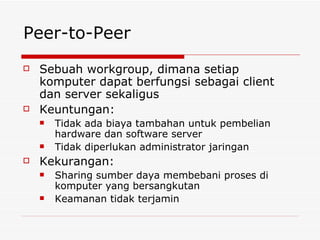 Peer-to-Peer Sebuah workgroup, dimana setiap komputer dapat berfungsi sebagai client dan server sekaligus Keuntungan: Tidak ada biaya tambahan untuk pembelian hardware dan software server Tidak diperlukan administrator jaringan Kekurangan: Sharing sumber daya membebani proses di komputer yang bersangkutan Keamanan tidak terjamin 