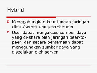 Hybrid Menggabungkan keuntungan jaringan client/server dan peer-to-peer User dapat mengakses sumber daya yang di-share oleh jaringan peer-to-peer, dan secara bersamaan dapat menggunakan sumber daya yang disediakan oleh server 