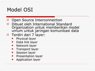 Model OSI Open Source Interconnection Dibuat oleh International Standard Organization untuk memberikan model umum untuk jaringan komunikasi data Terdiri dari 7 layer: Physical layer Data link layer Network layer Transport layer Session layer Presentation layer Application layer 