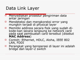 Data Link Layer Menyediakan prosedur pengiriman data antar jaringan Mendeteksi dan mengkoreksi error yang mungkin terjadi di physical layer Memiliki address secara fisik yang sudah di-kode-kan secara langsung ke network card pada saat pembuatan card tersebut (disebut  MAC Address ) Contoh: Ethernet, HDLC, Aloha, IEEE 802 LAN, FDDI  Perangkat yang beroperasi di layer ini adalah bridge dan layer-2 switch  