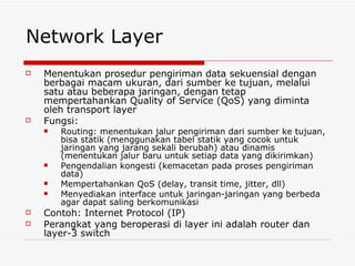 Network Layer Menentukan prosedur pengiriman data sekuensial dengan berbagai macam ukuran, dari sumber ke tujuan, melalui satu atau beberapa jaringan, dengan tetap mempertahankan Quality of Service (QoS) yang diminta oleh transport layer Fungsi: Routing: menentukan jalur pengiriman dari sumber ke tujuan, bisa statik (menggunakan tabel statik yang cocok untuk jaringan yang jarang sekali berubah) atau dinamis (menentukan jalur baru untuk setiap data yang dikirimkan) Pengendalian kongesti (kemacetan pada proses pengiriman data) Mempertahankan QoS (delay, transit time, jitter, dll) Menyediakan interface untuk jaringan-jaringan yang berbeda agar dapat saling berkomunikasi Contoh: Internet Protocol (IP) Perangkat yang beroperasi di layer ini adalah router dan layer-3 switch 