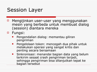 Session Layer Mengijinkan user-user yang menggunakan mesin yang berbeda untuk membuat dialog (session) diantara mereka Fungsi: Pengendalian dialog: memantau giliran pengiriman Pengelolaan token: mencegah dua pihak untuk melakukan operasi yang sangat kritis dan penting secara bersamaan Sinkronisasi: menandai bagian data yang belum terkirim sesaat crash pengiriman terjadi, sehingga pengiriman bisa dilanjutkan tepat ke bagian tersebut 