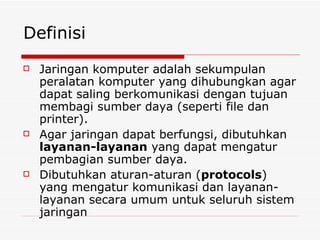 Definisi Jaringan komputer adalah sekumpulan peralatan komputer yang dihubungkan agar dapat saling berkomunikasi dengan tujuan membagi sumber daya (seperti file dan printer). Agar jaringan dapat berfungsi, dibutuhkan  layanan-layanan  yang dapat mengatur pembagian sumber daya. Dibutuhkan aturan-aturan ( protocols )   yang mengatur komunikasi dan layanan-layanan secara umum untuk seluruh sistem jaringan 