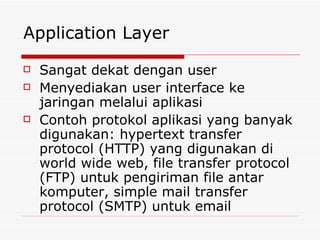 Application Layer Sangat dekat dengan user Menyediakan user interface ke jaringan melalui aplikasi Contoh protokol aplikasi yang banyak digunakan: hypertext transfer protocol (HTTP) yang digunakan di world wide web, file transfer protocol (FTP) untuk pengiriman file antar komputer, simple mail transfer protocol (SMTP) untuk email 