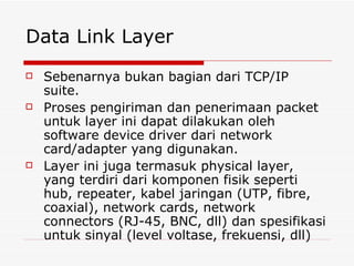 Data Link Layer Sebenarnya bukan bagian dari TCP/IP suite. Proses pengiriman dan penerimaan packet untuk layer ini dapat dilakukan oleh software device driver dari network card/adapter yang digunakan. Layer ini juga termasuk physical layer, yang terdiri dari komponen fisik seperti hub, repeater, kabel jaringan (UTP, fibre, coaxial), network cards, network connectors (RJ-45, BNC, dll) dan spesifikasi untuk sinyal (level voltase, frekuensi, dll) 