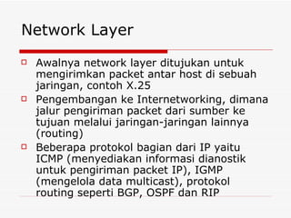 Network Layer Awalnya network layer ditujukan untuk mengirimkan packet antar host di sebuah jaringan, contoh X.25 Pengembangan ke Internetworking, dimana jalur pengiriman packet dari sumber ke tujuan melalui jaringan-jaringan lainnya (routing) Beberapa protokol bagian dari IP yaitu ICMP (menyediakan informasi dianostik untuk pengiriman packet IP), IGMP (mengelola data multicast), protokol routing seperti BGP, OSPF dan RIP 