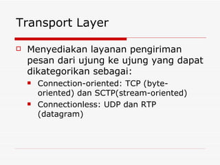 Transport Layer Menyediakan layanan pengiriman pesan dari ujung ke ujung yang dapat dikategorikan sebagai: Connection-oriented: TCP (byte-oriented) dan SCTP(stream-oriented) Connectionless: UDP dan RTP (datagram) 