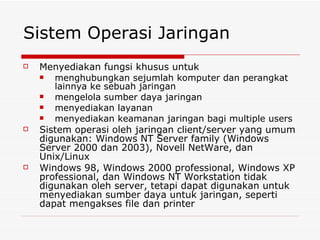 Sistem Operasi Jaringan Menyediakan fungsi khusus untuk  menghubungkan sejumlah komputer dan perangkat lainnya ke sebuah jaringan mengelola sumber daya jaringan menyediakan layanan  menyediakan keamanan jaringan bagi multiple users Sistem operasi oleh jaringan client/server yang umum digunakan: Windows NT Server family (Windows Server 2000 dan 2003), Novell NetWare, dan Unix/Linux Windows 98, Windows 2000 professional, Windows XP professional, dan Windows NT Workstation tidak digunakan oleh server, tetapi dapat digunakan untuk menyediakan sumber daya untuk jaringan, seperti dapat mengakses file dan printer 