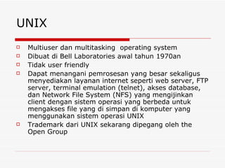 UNIX Multiuser dan multitasking  operating system Dibuat di Bell Laboratories awal tahun 1970an Tidak user friendly Dapat menangani pemrosesan yang besar sekaligus menyediakan layanan internet seperti web server, FTP server, terminal emulation (telnet), akses database, dan Network File System (NFS) yang mengijinkan client dengan sistem operasi yang berbeda untuk mengakses file yang di simpan di komputer yang menggunakan sistem operasi UNIX Trademark dari UNIX sekarang dipegang oleh the Open Group 