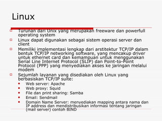 Linux Turunan dari Unix yang merupakan freeware dan powerfull operating system Linux dapat digunakan sebagai sistem operasi server dan client Memiliki implementasi lengkap dari arstitektur TCP/IP dalam bentuk TCP/IP networking software, yang mencakup driver untuk ethernet card dan kemampuan untuk menggunakan Serial Line Internet Protocol (SLIP) dan Point-to-Point Protocol (PPP) yang menyediakan akses ke jaringan melalui modem Sejumlah layanan yang disediakan oleh Linux yang berbasiskan TCP/IP suite: Web server: Apache Web proxy: Squid File dan print sharing: Samba Email: Sendmail Domain Name Server: menyediakan mapping antara nama dan IP address dan mendistribusikan informasi tentang jaringan (mail server) contoh BIND 