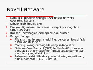 Novell Netware Dahulu digunakan sebagai LAN-based network operating system Dibuat oleh Novell, Inc. Banyak digunakan pada awal sampai pertengahan tahun1990-an Konsep: pembagian disk space dan printer Pengembangan: File sharing: layanan modul file, pencarian lokasi fisik dilakukan di server Caching: meng-caching file yang sedang aktif Netware Core Protocol (NCP) lebih efektif: tidak ada perlu ada acknowledgement untuk setiap permintaan atau data yang dikirimkan Pelayanan selain file dan printer sharing seperti web, email, database, TCP/IP, IPX, dll 