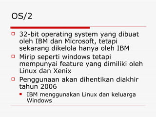 OS/2 32-bit operating system yang dibuat oleh IBM dan Microsoft, tetapi sekarang dikelola hanya oleh IBM Mirip seperti windows tetapi mempunyai feature yang dimiliki oleh Linux dan Xenix Penggunaan akan dihentikan diakhir tahun 2006 IBM menggunakan Linux dan keluarga Windows 