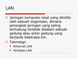 LAN Jaringan komputer lokal yang dimiliki oleh sebuah organisasi, dimana perangkat jaringan yang saling terhubung terletak didalam sebuah gedung atau antar gedung yang berjarak beberapa km. Teknologi: Ethernet LAN Wireless LAN 