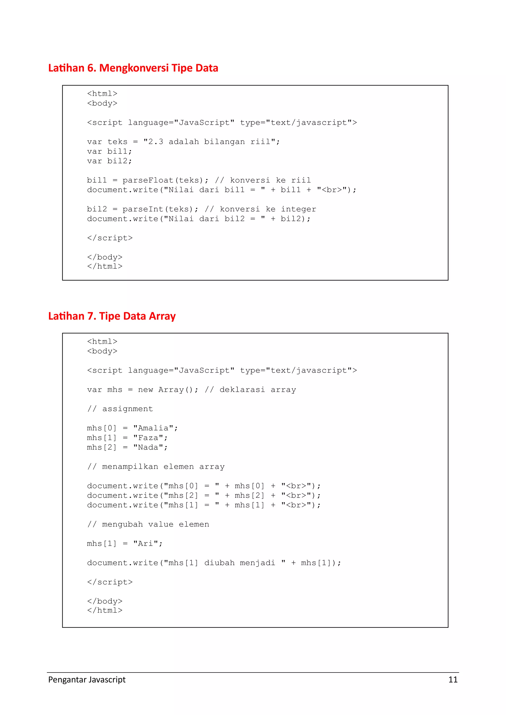 Pengantar Javascript 11 Latihan 6. Mengkonversi Tipe Data Latihan 7. Tipe Data Array <html> <body> <script language="JavaScript" type="text/javascript"> var teks = "2.3 adalah bilangan riil"; var bil1; var bil2; bil1 = parseFloat(teks); // konversi ke riil document.write("Nilai dari bil1 = " + bil1 + "<br>"); bil2 = parseInt(teks); // konversi ke integer document.write("Nilai dari bil2 = " + bil2); </script> </body> </html> <html> <body> <script language="JavaScript" type="text/javascript"> var mhs = new Array(); // deklarasi array // assignment mhs[0] = "Amalia"; mhs[1] = "Faza"; mhs[2] = "Nada"; // menampilkan elemen array document.write("mhs[0] = " + mhs[0] + "<br>"); document.write("mhs[2] = " + mhs[2] + "<br>"); document.write("mhs[1] = " + mhs[1] + "<br>"); // mengubah value elemen mhs[1] = "Ari"; document.write("mhs[1] diubah menjadi " + mhs[1]); </script> </body> </html> 
