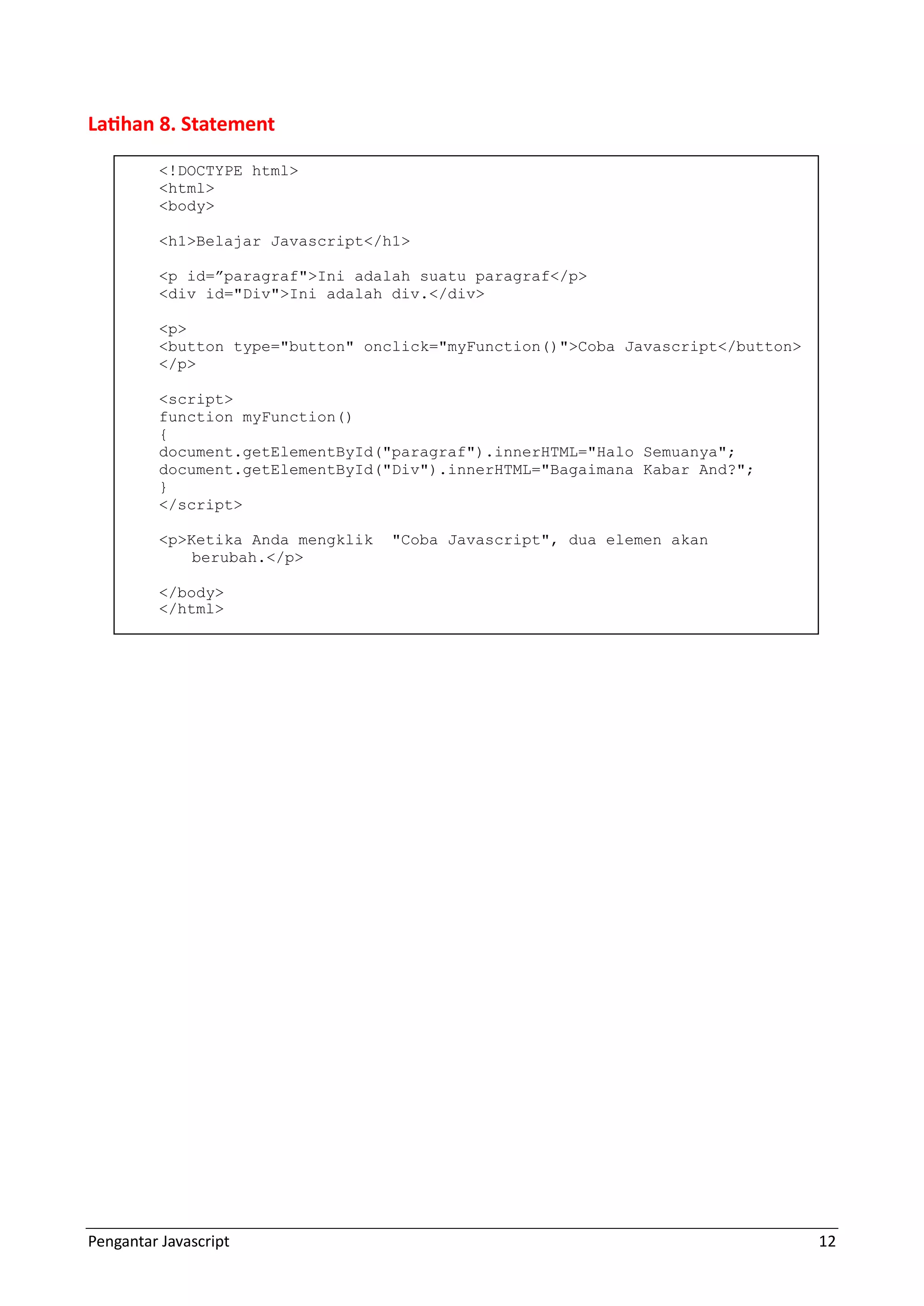 Pengantar Javascript 12 Latihan 8. Statement <!DOCTYPE html> <html> <body> <h1>Belajar Javascript</h1> <p id=”paragraf">Ini adalah suatu paragraf</p> <div id="Div">Ini adalah div.</div> <p> <button type="button" onclick="myFunction()">Coba Javascript</button> </p> <script> function myFunction() { document.getElementById("paragraf").innerHTML="Halo Semuanya"; document.getElementById("Div").innerHTML="Bagaimana Kabar And?"; } </script> <p>Ketika Anda mengklik "Coba Javascript", dua elemen akan berubah.</p> </body> </html> 