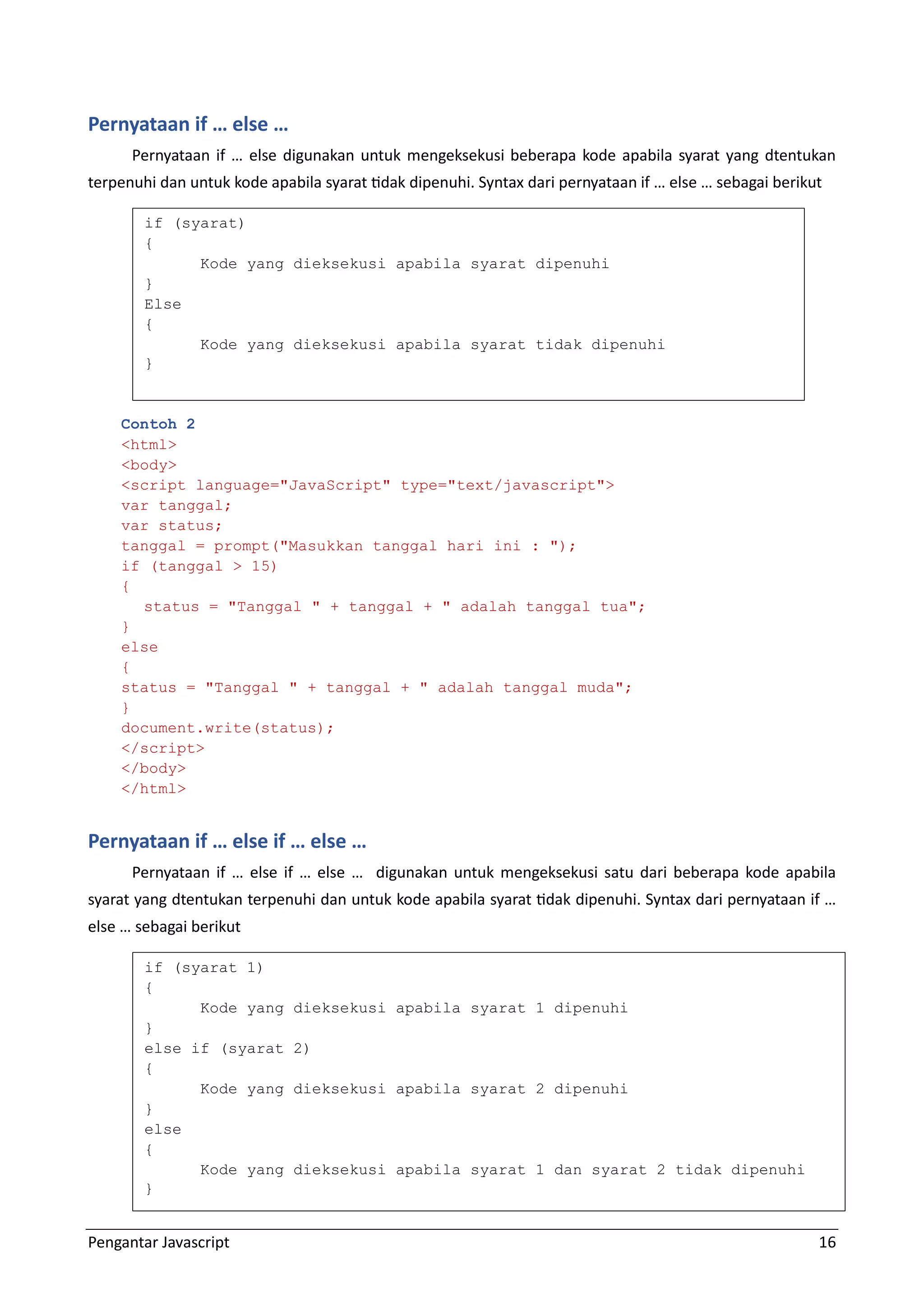 Pengantar Javascript 16 Pernyataan if … else … Pernyataan if … else digunakan untuk mengeksekusi beberapa kode apabila syarat yang dtentukan terpenuhi dan untuk kode apabila syarat tidak dipenuhi. Syntax dari pernyataan if … else … sebagai berikut Contoh 2 <html> <body> <script language="JavaScript" type="text/javascript"> var tanggal; var status; tanggal = prompt("Masukkan tanggal hari ini : "); if (tanggal > 15) { status = "Tanggal " + tanggal + " adalah tanggal tua"; } else { status = "Tanggal " + tanggal + " adalah tanggal muda"; } document.write(status); </script> </body> </html> Pernyataan if … else if … else … Pernyataan if … else if … else … digunakan untuk mengeksekusi satu dari beberapa kode apabila syarat yang dtentukan terpenuhi dan untuk kode apabila syarat tidak dipenuhi. Syntax dari pernyataan if … else … sebagai berikut if (syarat) { Kode yang dieksekusi apabila syarat dipenuhi } Else { Kode yang dieksekusi apabila syarat tidak dipenuhi } if (syarat 1) { Kode yang dieksekusi apabila syarat 1 dipenuhi } else if (syarat 2) { Kode yang dieksekusi apabila syarat 2 dipenuhi } else { Kode yang dieksekusi apabila syarat 1 dan syarat 2 tidak dipenuhi } 