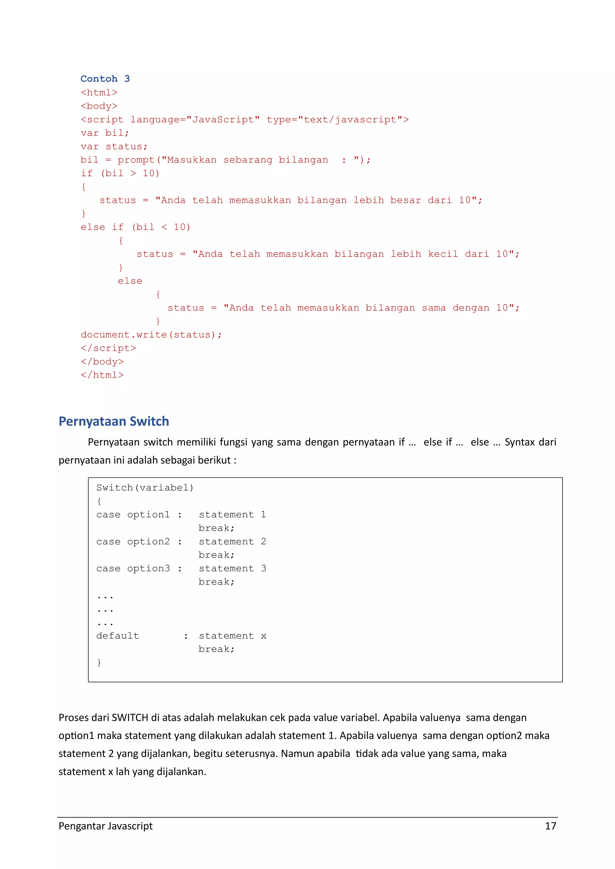 Pengantar Javascript 17 Contoh 3 <html> <body> <script language="JavaScript" type="text/javascript"> var bil; var status; bil = prompt("Masukkan sebarang bilangan : "); if (bil > 10) { status = "Anda telah memasukkan bilangan lebih besar dari 10"; } else if (bil < 10) { status = "Anda telah memasukkan bilangan lebih kecil dari 10"; } else { status = "Anda telah memasukkan bilangan sama dengan 10"; } document.write(status); </script> </body> </html> Pernyataan Switch Pernyataan switch memiliki fungsi yang sama dengan pernyataan if … else if … else … Syntax dari pernyataan ini adalah sebagai berikut : Proses dari SWITCH di atas adalah melakukan cek pada value variabel. Apabila valuenya sama dengan option1 maka statement yang dilakukan adalah statement 1. Apabila valuenya sama dengan option2 maka statement 2 yang dijalankan, begitu seterusnya. Namun apabila tidak ada value yang sama, maka statement x lah yang dijalankan. Switch(variabel) { case option1 : statement 1 break; case option2 : statement 2 break; case option3 : statement 3 break; ... ... ... default : statement x break; } 