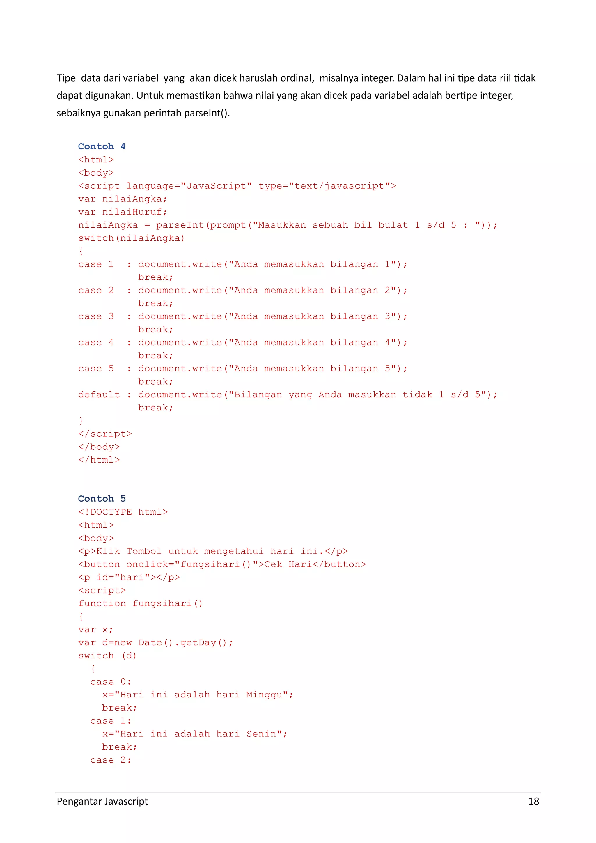 Pengantar Javascript 18 Tipe data dari variabel yang akan dicek haruslah ordinal, misalnya integer. Dalam hal ini tipe data riil tidak dapat digunakan. Untuk memastikan bahwa nilai yang akan dicek pada variabel adalah bertipe integer, sebaiknya gunakan perintah parseInt(). Contoh 4 <html> <body> <script language="JavaScript" type="text/javascript"> var nilaiAngka; var nilaiHuruf; nilaiAngka = parseInt(prompt("Masukkan sebuah bil bulat 1 s/d 5 : ")); switch(nilaiAngka) { case 1 : document.write("Anda memasukkan bilangan 1"); break; case 2 : document.write("Anda memasukkan bilangan 2"); break; case 3 : document.write("Anda memasukkan bilangan 3"); break; case 4 : document.write("Anda memasukkan bilangan 4"); break; case 5 : document.write("Anda memasukkan bilangan 5"); break; default : document.write("Bilangan yang Anda masukkan tidak 1 s/d 5"); break; } </script> </body> </html> Contoh 5 <!DOCTYPE html> <html> <body> <p>Klik Tombol untuk mengetahui hari ini.</p> <button onclick="fungsihari()">Cek Hari</button> <p id="hari"></p> <script> function fungsihari() { var x; var d=new Date().getDay(); switch (d) { case 0: x="Hari ini adalah hari Minggu"; break; case 1: x="Hari ini adalah hari Senin"; break; case 2: 