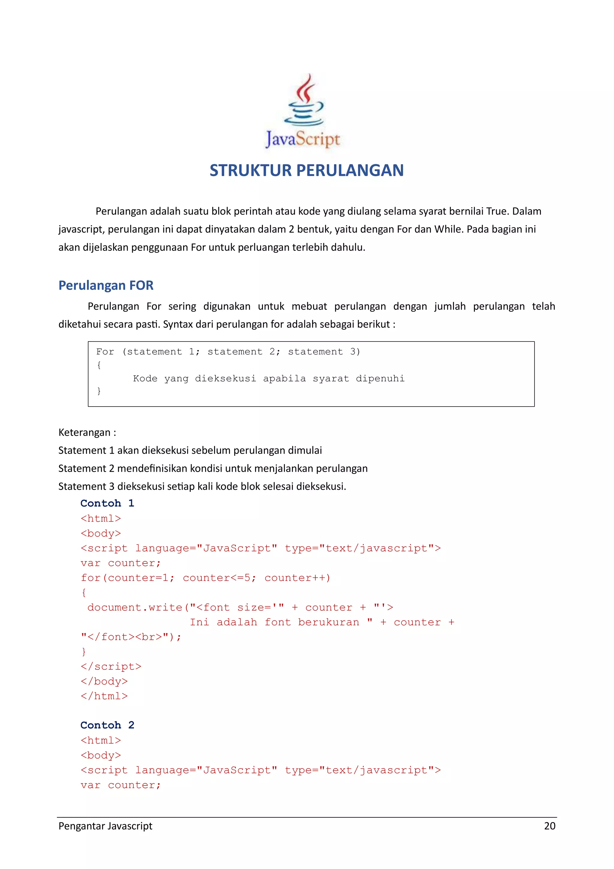 Pengantar Javascript 20 STRUKTUR PERULANGAN Perulangan adalah suatu blok perintah atau kode yang diulang selama syarat bernilai True. Dalam javascript, perulangan ini dapat dinyatakan dalam 2 bentuk, yaitu dengan For dan While. Pada bagian ini akan dijelaskan penggunaan For untuk perluangan terlebih dahulu. Perulangan FOR Perulangan For sering digunakan untuk mebuat perulangan dengan jumlah perulangan telah diketahui secara pasti. Syntax dari perulangan for adalah sebagai berikut : Keterangan : Statement 1 akan dieksekusi sebelum perulangan dimulai Statement 2 mendefinisikan kondisi untuk menjalankan perulangan Statement 3 dieksekusi setiap kali kode blok selesai dieksekusi. Contoh 1 <html> <body> <script language="JavaScript" type="text/javascript"> var counter; for(counter=1; counter<=5; counter++) { document.write("<font size='" + counter + "'> Ini adalah font berukuran " + counter + "</font><br>"); } </script> </body> </html> Contoh 2 <html> <body> <script language="JavaScript" type="text/javascript"> var counter; For (statement 1; statement 2; statement 3) { Kode yang dieksekusi apabila syarat dipenuhi } 