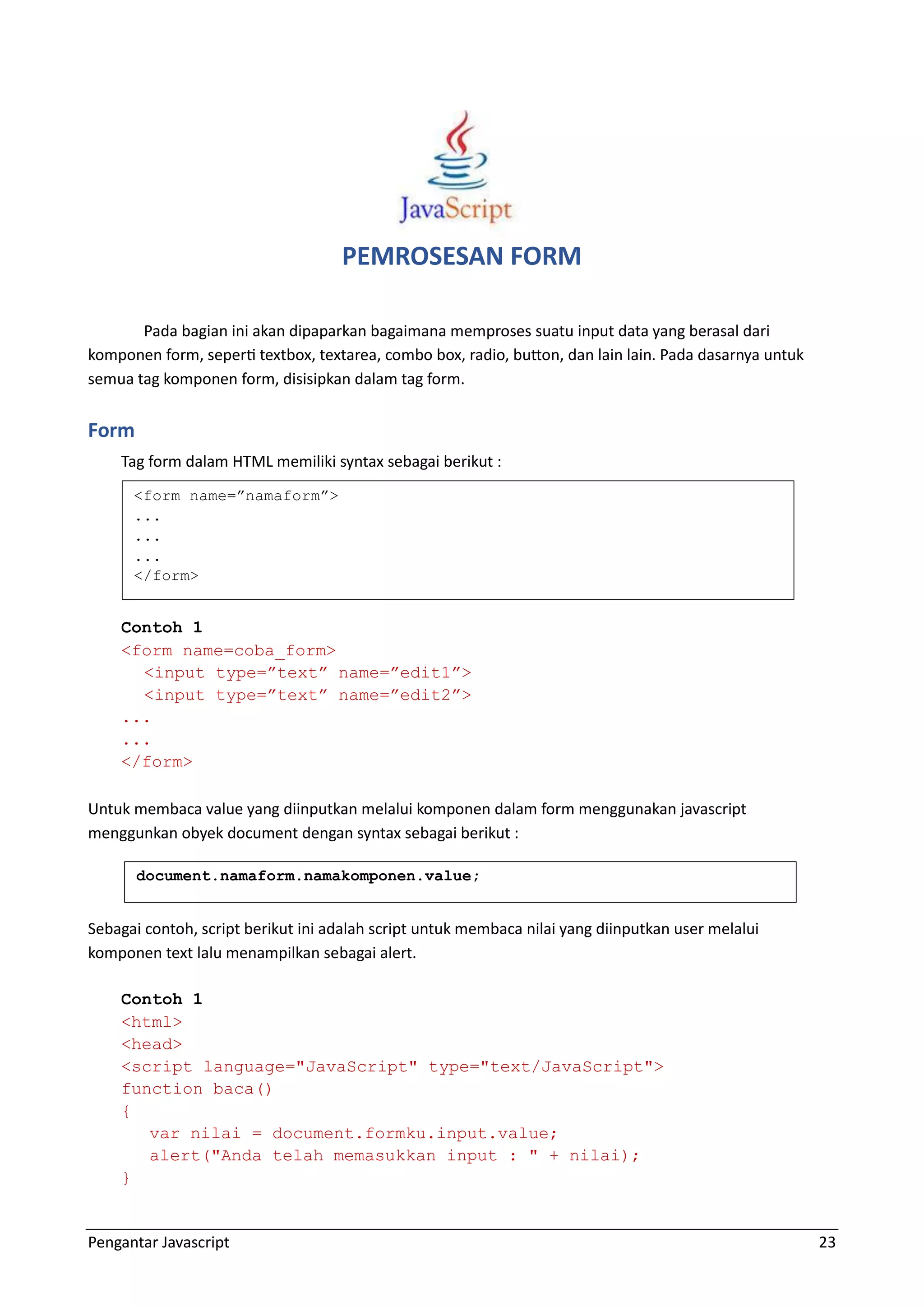 Pengantar Javascript 23 PEMROSESAN FORM Pada bagian ini akan dipaparkan bagaimana memproses suatu input data yang berasal dari komponen form, seperti textbox, textarea, combo box, radio, button, dan lain lain. Pada dasarnya untuk semua tag komponen form, disisipkan dalam tag form. Form Tag form dalam HTML memiliki syntax sebagai berikut : Contoh 1 <form name=coba_form> <input type=”text” name=”edit1”> <input type=”text” name=”edit2”> ... ... </form> Untuk membaca value yang diinputkan melalui komponen dalam form menggunakan javascript menggunkan obyek document dengan syntax sebagai berikut : Sebagai contoh, script berikut ini adalah script untuk membaca nilai yang diinputkan user melalui komponen text lalu menampilkan sebagai alert. Contoh 1 <html> <head> <script language="JavaScript" type="text/JavaScript"> function baca() { var nilai = document.formku.input.value; alert("Anda telah memasukkan input : " + nilai); } <form name=”namaform”> ... ... ... </form> document.namaform.namakomponen.value; 