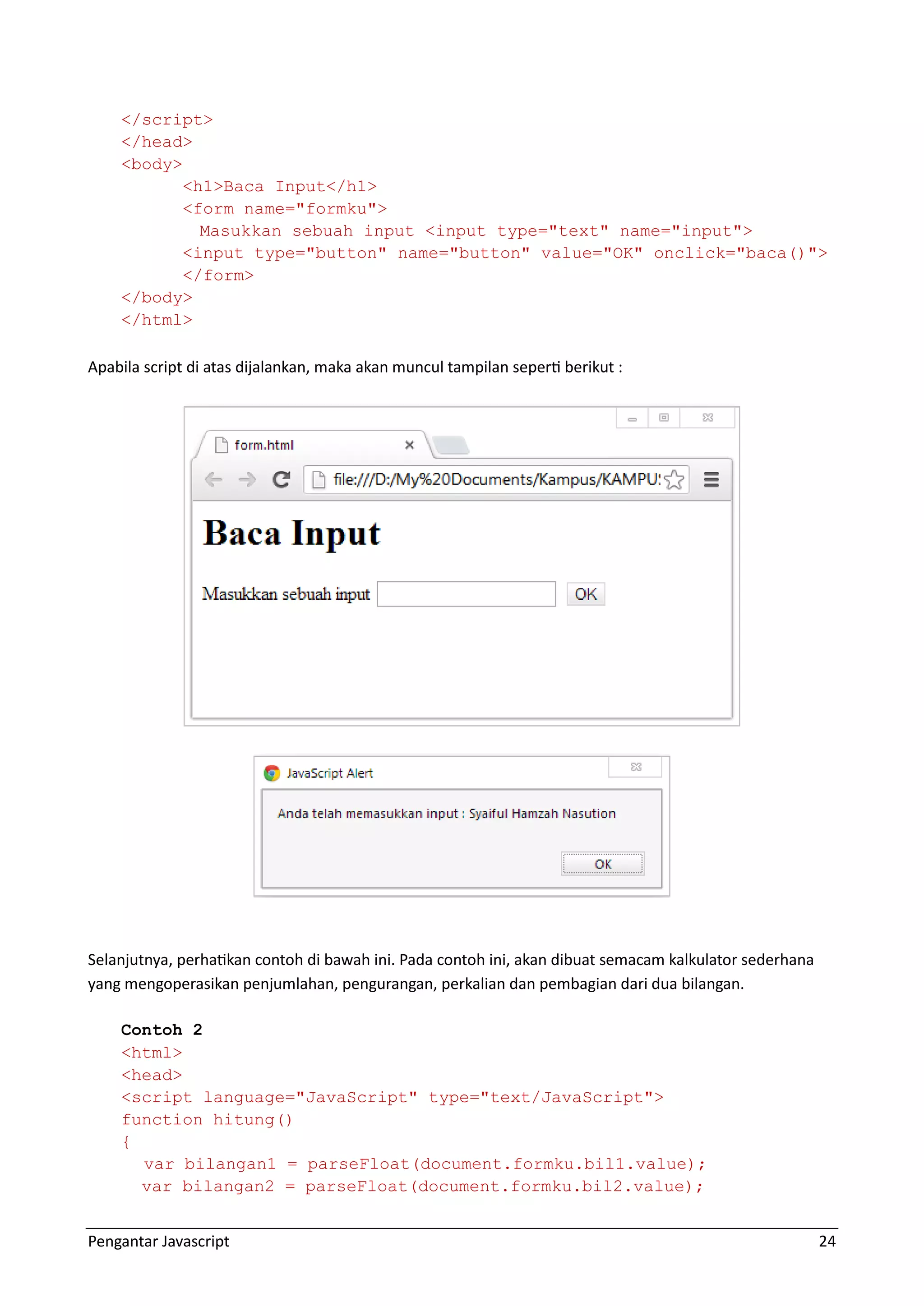 Pengantar Javascript 24 </script> </head> <body> <h1>Baca Input</h1> <form name="formku"> Masukkan sebuah input <input type="text" name="input"> <input type="button" name="button" value="OK" onclick="baca()"> </form> </body> </html> Apabila script di atas dijalankan, maka akan muncul tampilan seperti berikut : Selanjutnya, perhatikan contoh di bawah ini. Pada contoh ini, akan dibuat semacam kalkulator sederhana yang mengoperasikan penjumlahan, pengurangan, perkalian dan pembagian dari dua bilangan. Contoh 2 <html> <head> <script language="JavaScript" type="text/JavaScript"> function hitung() { var bilangan1 = parseFloat(document.formku.bil1.value); var bilangan2 = parseFloat(document.formku.bil2.value); 