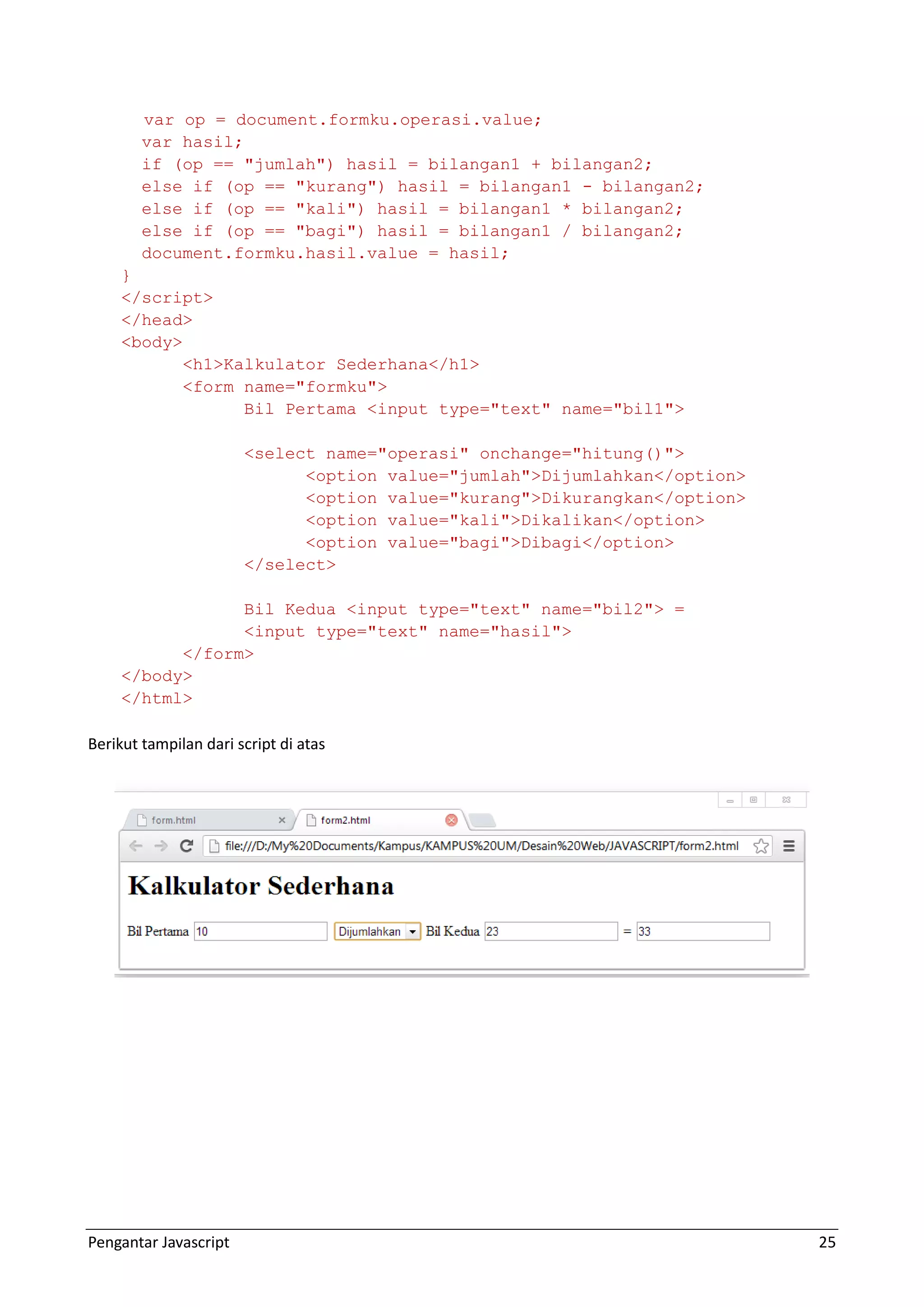 Pengantar Javascript 25 var op = document.formku.operasi.value; var hasil; if (op == "jumlah") hasil = bilangan1 + bilangan2; else if (op == "kurang") hasil = bilangan1 - bilangan2; else if (op == "kali") hasil = bilangan1 * bilangan2; else if (op == "bagi") hasil = bilangan1 / bilangan2; document.formku.hasil.value = hasil; } </script> </head> <body> <h1>Kalkulator Sederhana</h1> <form name="formku"> Bil Pertama <input type="text" name="bil1"> <select name="operasi" onchange="hitung()"> <option value="jumlah">Dijumlahkan</option> <option value="kurang">Dikurangkan</option> <option value="kali">Dikalikan</option> <option value="bagi">Dibagi</option> </select> Bil Kedua <input type="text" name="bil2"> = <input type="text" name="hasil"> </form> </body> </html> Berikut tampilan dari script di atas 