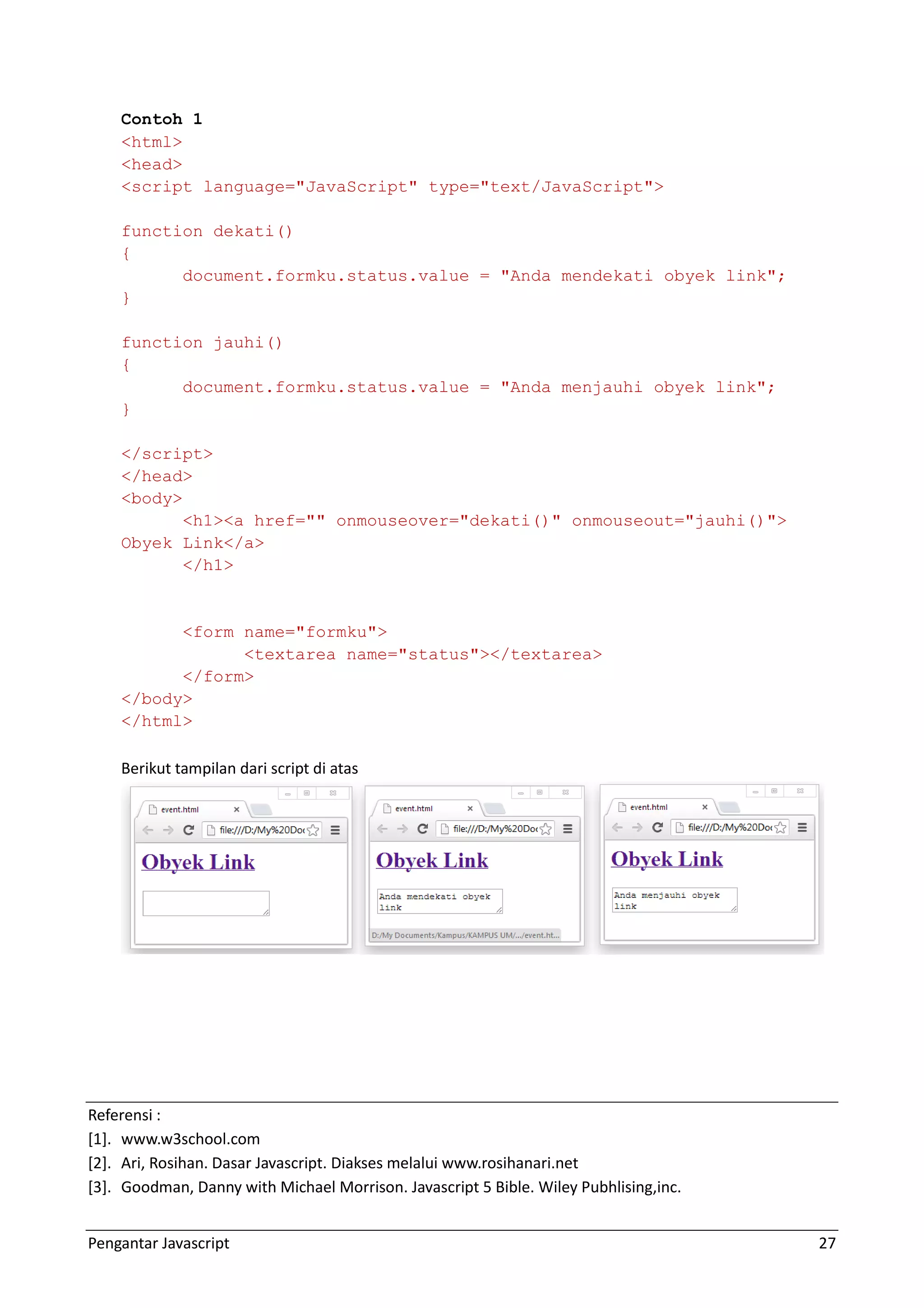 Pengantar Javascript 27 Contoh 1 <html> <head> <script language="JavaScript" type="text/JavaScript"> function dekati() { document.formku.status.value = "Anda mendekati obyek link"; } function jauhi() { document.formku.status.value = "Anda menjauhi obyek link"; } </script> </head> <body> <h1><a href="" onmouseover="dekati()" onmouseout="jauhi()"> Obyek Link</a> </h1> <form name="formku"> <textarea name="status"></textarea> </form> </body> </html> Berikut tampilan dari script di atas Referensi : *1+. www.w3school.com *2+. Ari, Rosihan. Dasar Javascript. Diakses melalui www.rosihanari.net *3+. Goodman, Danny with Michael Morrison. Javascript 5 Bible. Wiley Pubhlising,inc. 