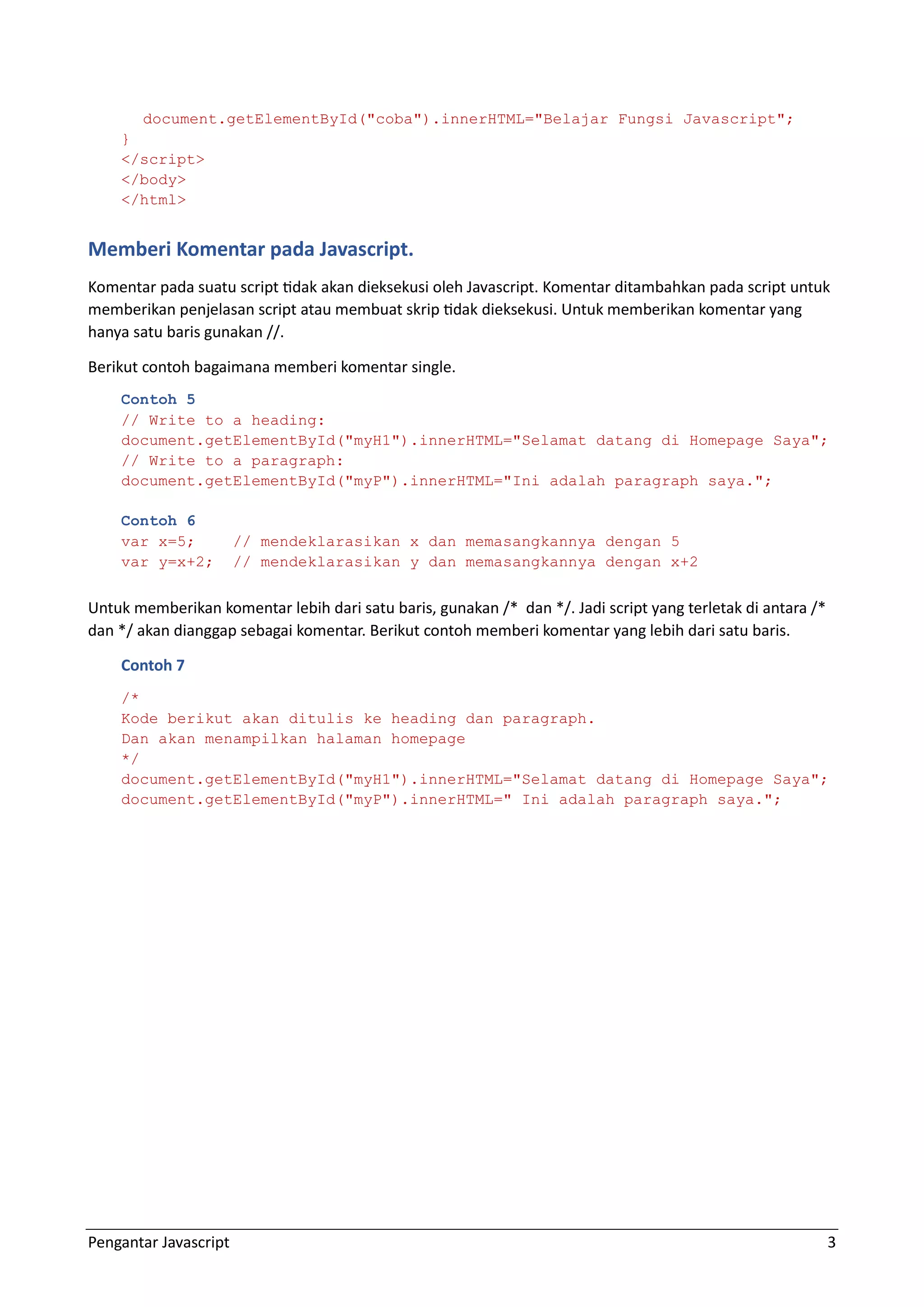 Pengantar Javascript 3 document.getElementById("coba").innerHTML="Belajar Fungsi Javascript"; } </script> </body> </html> Memberi Komentar pada Javascript. Komentar pada suatu script tidak akan dieksekusi oleh Javascript. Komentar ditambahkan pada script untuk memberikan penjelasan script atau membuat skrip tidak dieksekusi. Untuk memberikan komentar yang hanya satu baris gunakan //. Berikut contoh bagaimana memberi komentar single. Contoh 5 // Write to a heading: document.getElementById("myH1").innerHTML="Selamat datang di Homepage Saya"; // Write to a paragraph: document.getElementById("myP").innerHTML="Ini adalah paragraph saya."; Contoh 6 var x=5; // mendeklarasikan x dan memasangkannya dengan 5 var y=x+2; // mendeklarasikan y dan memasangkannya dengan x+2 Untuk memberikan komentar lebih dari satu baris, gunakan /* dan */. Jadi script yang terletak di antara /* dan */ akan dianggap sebagai komentar. Berikut contoh memberi komentar yang lebih dari satu baris. Contoh 7 /* Kode berikut akan ditulis ke heading dan paragraph. Dan akan menampilkan halaman homepage */ document.getElementById("myH1").innerHTML="Selamat datang di Homepage Saya"; document.getElementById("myP").innerHTML=" Ini adalah paragraph saya."; 
