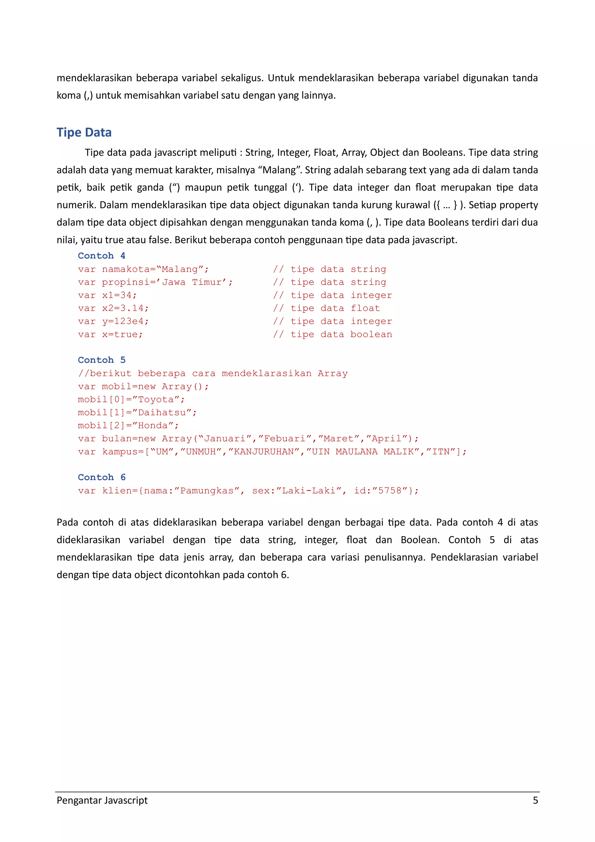 Pengantar Javascript 5 mendeklarasikan beberapa variabel sekaligus. Untuk mendeklarasikan beberapa variabel digunakan tanda koma (,) untuk memisahkan variabel satu dengan yang lainnya. Tipe Data Tipe data pada javascript meliputi : String, Integer, Float, Array, Object dan Booleans. Tipe data string adalah data yang memuat karakter, misalnya “Malang”. String adalah sebarang text yang ada di dalam tanda petik, baik petik ganda (“) maupun petik tunggal (‘). Tipe data integer dan float merupakan tipe data numerik. Dalam mendeklarasikan tipe data object digunakan tanda kurung kurawal (, … - ). Setiap property dalam tipe data object dipisahkan dengan menggunakan tanda koma (, ). Tipe data Booleans terdiri dari dua nilai, yaitu true atau false. Berikut beberapa contoh penggunaan tipe data pada javascript. Contoh 4 var namakota=“Malang”; // tipe data string var propinsi=’Jawa Timur’; // tipe data string var x1=34; // tipe data integer var x2=3.14; // tipe data float var y=123e4; // tipe data integer var x=true; // tipe data boolean Contoh 5 //berikut beberapa cara mendeklarasikan Array var mobil=new Array(); mobil[0]=”Toyota”; mobil[1]=”Daihatsu”; mobil[2]=”Honda”; var bulan=new Array(“Januari”,”Febuari”,”Maret”,”April”); var kampus=[“UM”,”UNMUH”,”KANJURUHAN”,”UIN MAULANA MALIK”,”ITN”]; Contoh 6 var klien={nama:”Pamungkas”, sex:”Laki-Laki”, id:”5758”}; Pada contoh di atas dideklarasikan beberapa variabel dengan berbagai tipe data. Pada contoh 4 di atas dideklarasikan variabel dengan tipe data string, integer, float dan Boolean. Contoh 5 di atas mendeklarasikan tipe data jenis array, dan beberapa cara variasi penulisannya. Pendeklarasian variabel dengan tipe data object dicontohkan pada contoh 6. 
