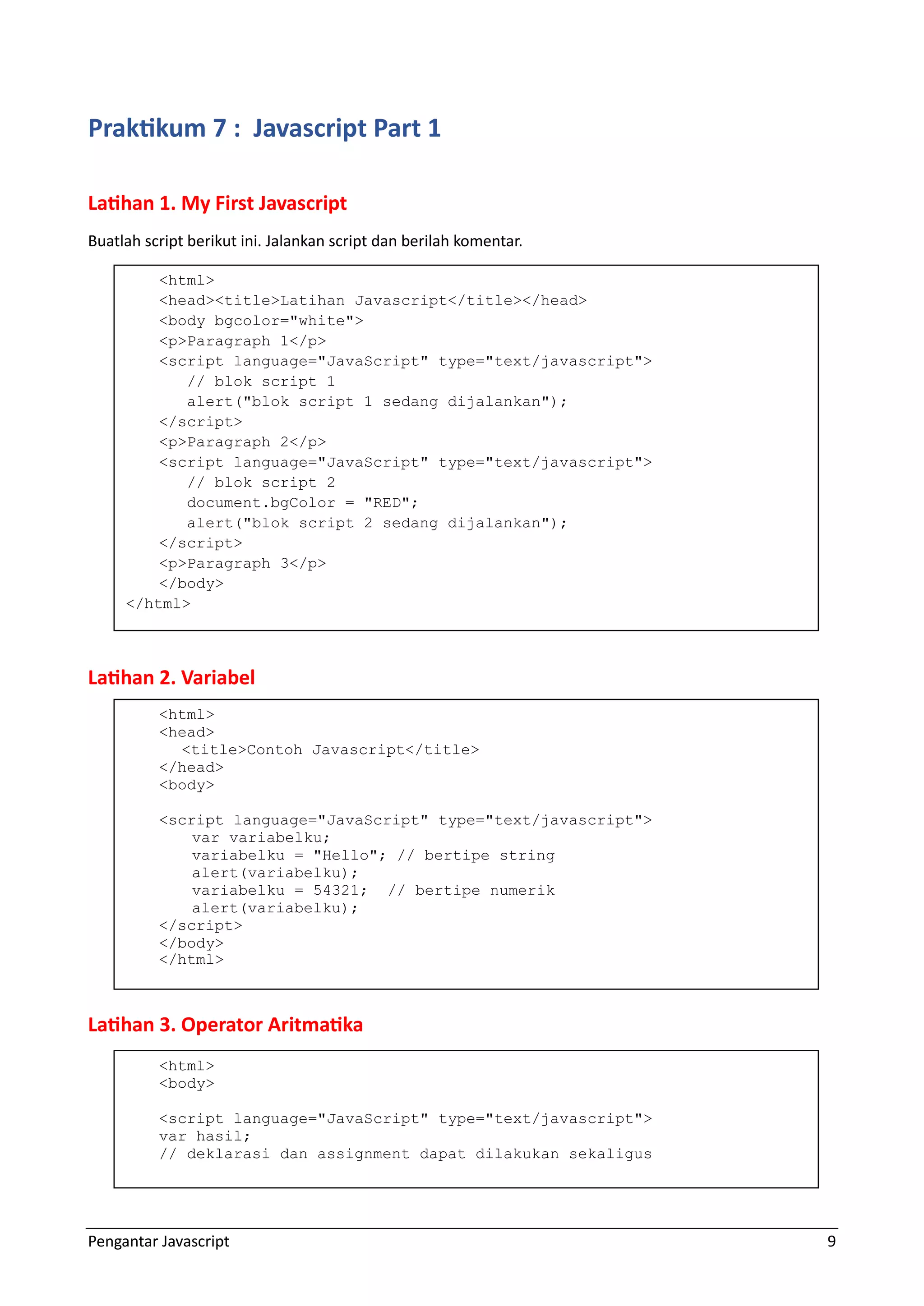 Pengantar Javascript 9 Praktikum 7 : Javascript Part 1 Latihan 1. My First Javascript Buatlah script berikut ini. Jalankan script dan berilah komentar. Latihan 2. Variabel Latihan 3. Operator Aritmatika <html> <head><title>Latihan Javascript</title></head> <body bgcolor="white"> <p>Paragraph 1</p> <script language="JavaScript" type="text/javascript"> // blok script 1 alert("blok script 1 sedang dijalankan"); </script> <p>Paragraph 2</p> <script language="JavaScript" type="text/javascript"> // blok script 2 document.bgColor = "RED"; alert("blok script 2 sedang dijalankan"); </script> <p>Paragraph 3</p> </body> </html> <html> <head> <title>Contoh Javascript</title> </head> <body> <script language="JavaScript" type="text/javascript"> var variabelku; variabelku = "Hello"; // bertipe string alert(variabelku); variabelku = 54321; // bertipe numerik alert(variabelku); </script> </body> </html> <html> <body> <script language="JavaScript" type="text/javascript"> var hasil; // deklarasi dan assignment dapat dilakukan sekaligus 