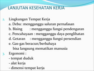 LANJUTAN KESEHATAN KERJA 
2. Lingkungan Tempat Kerja 
a. Debu: mengganggu saluran pernafasan 
b. Bising : mengganggu fungsi pendengaran 
c. Pencahayaan : mengganggu daya penglihatan 
d. Getaran : mengganggu fungsi persendian 
e. Gas-gas beracun/berbahaya 
bisa langsung mematikan manusia 
3. Ergonomi : 
- tempat duduk 
- alat kerja 
- dimensi tempat kerja 
 