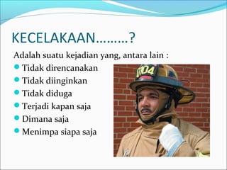 KECELAKAAN………? 
Adalah suatu kejadian yang, antara lain : 
Tidak direncanakan 
Tidak diinginkan 
Tidak diduga 
Terjadi kapan saja 
Dimana saja 
Menimpa siapa saja 
 