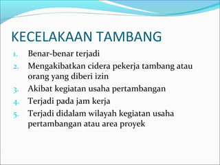 KECELAKAAN TAMBANG 
1. Benar-benar terjadi 
2. Mengakibatkan cidera pekerja tambang atau 
orang yang diberi izin 
3. Akibat kegiatan usaha pertambangan 
4. Terjadi pada jam kerja 
5. Terjadi didalam wilayah kegiatan usaha 
pertambangan atau area proyek 
 