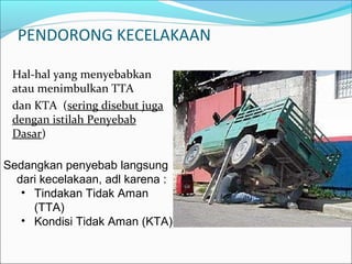 PENDORONG KECELAKAAN 
Hal-hal yang menyebabkan 
atau menimbulkan TTA 
dan KTA (sering disebut juga 
dengan istilah Penyebab 
Dasar) 
Sedangkan penyebab langsung 
dari kecelakaan, adl karena : 
• Tindakan Tidak Aman 
(TTA) 
• Kondisi Tidak Aman (KTA) 
 