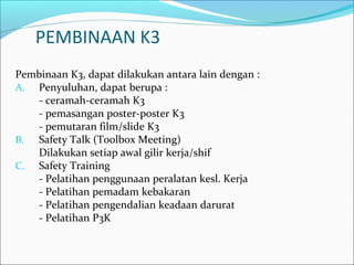 PEMBINAAN K3 
Pembinaan K3, dapat dilakukan antara lain dengan : 
A. Penyuluhan, dapat berupa : 
- ceramah-ceramah K3 
- pemasangan poster-poster K3 
- pemutaran film/slide K3 
B. Safety Talk (Toolbox Meeting) 
Dilakukan setiap awal gilir kerja/shif 
C. Safety Training 
- Pelatihan penggunaan peralatan kesl. Kerja 
- Pelatihan pemadam kebakaran 
- Pelatihan pengendalian keadaan darurat 
- Pelatihan P3K 
 