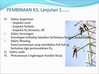 PEMBINAAN K3, Lanjutan 1……. 
D. Safety Inspection 
- Inspeksi rutin 
- Inspeksi berkala 
- Inspeksi K3 bersama, dll 
E. Safety Investigasi 
Investigasi terhadap kejadian berbahaya/hampir kecelakaan 
F. Safety Meeting 
Suatu pertemuan yang membahas hal-hal yg 
berkaitan dgn permasalahan K3 
G. Safety audit 
H. Pemantauan Lingkungan Kondisi Kerja 
 