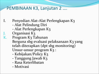 PEMBINAAN K3, Lanjutan 2 …. 
I. Penyedian Alat-Alat Perlengkapan K3 
- Alat Pelindung Diri 
- Alat Perlengkapan K3 
J. Organisasi K3 
K. Program K3 Tahunan 
Berguna sbg evaluasi pelaksanaan K3 yang 
telah diterapkan (dpt sbg monitoring) 
Unsur-unsur program K3 : 
- Kebijakan/Policy K3 
- Tanggung Jawab K3 
- Rasa Keterlibatan 
- Motivasi 
 