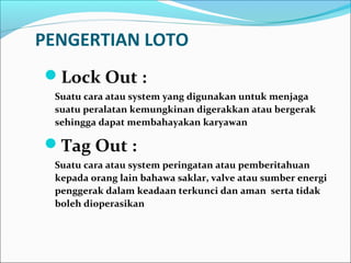 PENGERTIAN LOTO 
Lock Out : 
Suatu cara atau system yang digunakan untuk menjaga 
suatu peralatan kemungkinan digerakkan atau bergerak 
sehingga dapat membahayakan karyawan 
Tag Out : 
Suatu cara atau system peringatan atau pemberitahuan 
kepada orang lain bahawa saklar, valve atau sumber energi 
penggerak dalam keadaan terkunci dan aman serta tidak 
boleh dioperasikan 
 