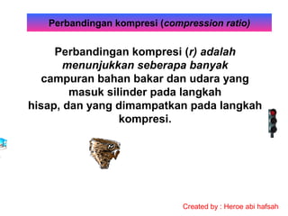 Perbandingan kompresi (compression ratio)

Perbandingan kompresi (r) adalah
menunjukkan seberapa banyak
campuran bahan bakar dan udara yang
masuk silinder pada langkah
hisap, dan yang dimampatkan pada langkah
kompresi.

Created by : Heroe abi hafsah

 
