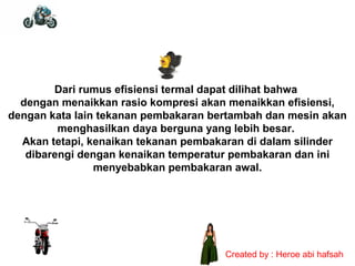 Dari rumus efisiensi termal dapat dilihat bahwa
dengan menaikkan rasio kompresi akan menaikkan efisiensi,
dengan kata lain tekanan pembakaran bertambah dan mesin akan
menghasilkan daya berguna yang lebih besar.
Akan tetapi, kenaikan tekanan pembakaran di dalam silinder
dibarengi dengan kenaikan temperatur pembakaran dan ini
menyebabkan pembakaran awal.

Created by : Heroe abi hafsah

 