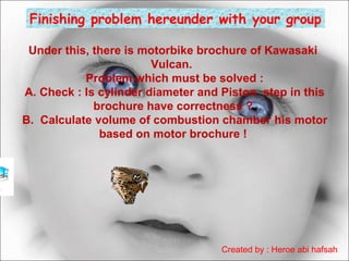 Finishing problem hereunder with your group
Under this, there is motorbike brochure of Kawasaki
Vulcan.
Problem which must be solved :
A. Check : Is cylinder diameter and Piston step in this
brochure have correctness ?
B. Calculate volume of combustion chamber his motor
based on motor brochure !

Created by : Heroe abi hafsah

 