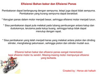 Efisiensi Bahan bakar dan Efisiensi Panas
Pembakaran dapat berlangsung dengan sempurna, tetapi juga dapat tidak sempurna.
Pembakaran yang kurang sempurna dapat berakibat:
* Kerugian panas dalam motor menjadi besar, sehingga efisiensi motor menjadi turun.
* Sisa pembakaran dapat pula melekat pada lubang pembuangan antara katup dan
dudukannya, terutama pada katup buang, sehingga katup tidak dapat
menutup dengan rapat.
* Sisa pembakaran yang telah menjadi keras yang melekat antara piston dan dinding
silinder, menghalangi pelumasan, sehingga piston dan silinder mudah aus.
Efisiensi bahan bakar dan efisiensi panas sangat menentukan
bagi efisiensi motor itu sendiri. Masing-masing motor mempunyai efisiensi
yang berbeda.

Created by : Heroe abi hafsah

 