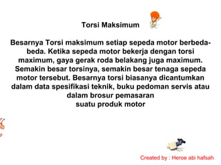 Torsi Maksimum
Besarnya Torsi maksimum setiap sepeda motor berbedabeda. Ketika sepeda motor bekerja dengan torsi
maximum, gaya gerak roda belakang juga maximum.
Semakin besar torsinya, semakin besar tenaga sepeda
motor tersebut. Besarnya torsi biasanya dicantumkan
dalam data spesifikasi teknik, buku pedoman servis atau
dalam brosur pemasaran
suatu produk motor

Created by : Heroe abi hafsah

 